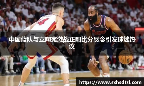 中国蓝队与立陶宛激战正酣比分悬念引发球迷热议